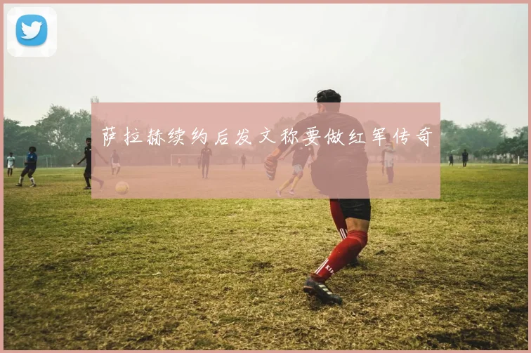 萨拉赫续约后发文称要做红军传奇